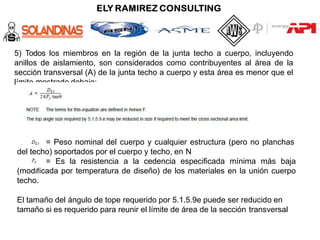 5) Todos los miembros en la región de la junta techo a cuerpo, incluyendo
anillos de aislamiento, son considerados como contribuyentes al área de la
sección transversal (A) de la junta techo a cuerpo y esta área es menor que el
límite mostrado debajo:
= Peso nominal del cuerpo y cualquier estructura (pero no planchas
del techo) soportados por el cuerpo y techo, en N
= Es la resistencia a la cedencia especificada mínima más baja
(modificada por temperatura de diseño) de los materiales en la unión cuerpo
techo.
El tamaño del ángulo de tope requerido por 5.1.5.9e puede ser reducido en
tamaño si es requerido para reunir el límite de área de la sección transversal
 