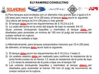 b) Para tanques auto-anclados con un diámetro más grande que o igual a 9 m
(30 pies) pero menor que 15 m (50 pies), el tanque debe reunir lo siguiente:
1)La altura del tanque es 9 m (30 pies) o mas grande
2) El tanque debe reunir los requerimientos de 5.10.2.6.a.2-5.
3) La caída del techo en la unión del ángulo de tope no exceda 3/4:12.
4)Las uniones (incluyendo boquillas y manholes) al tanque debe ser
diseñados para acomodar un mínimo de 100 mm (4 pulg) del movimiento del
cuerpo vertical sin ruptura.
5) El fondo es soldado a tope.
c) Alternativamente, para tanques autoanclados menores que 15 m (50 pies)
de diámetro, el tanque debe reunir todo lo siguiente:
1) El tanque debe reunir los requerimientos de 5.10.2.6.a.1 hasta 5.
2) Un analisis elastico debe ser realizado para confirmar la resistencia de la
junta fondo-cuerpo es al menos 1.5 veces la resistencia de la junta de tope
y 2.5 veces la resistencia de la junta a tope con el tanque full
3) Las uniones (incluyendo boquillas y manholes) al tanque deben ser
diseñados para acomodar al menos 100 mm (4 pulg) de movimiento de
cuerpo vertical sin la ruptura.
 