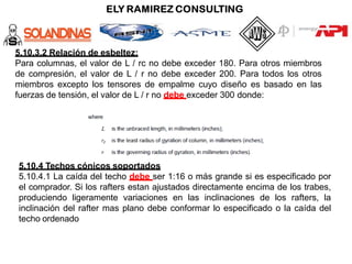 5.10.3.2 Relación de esbeltez:
Para columnas, el valor de L / rc no debe exceder 180. Para otros miembros
de compresión, el valor de L / r no debe exceder 200. Para todos los otros
miembros excepto los tensores de empalme cuyo diseño es basado en las
fuerzas de tensión, el valor de L / r no debe exceder 300 donde:
5.10.4 Techos cónicos soportados
5.10.4.1 La caída del techo debe ser 1:16 o más grande si es especificado por
el comprador. Si los rafters estan ajustados directamente encima de los trabes,
produciendo ligeramente variaciones en las inclinaciones de los rafters, la
inclinación del rafter mas plano debe conformar lo especificado o la caída del
techo ordenado
 