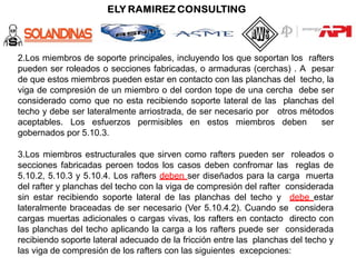 2.Los miembros de soporte principales, incluyendo los que soportan los rafters
pueden ser roleados o secciones fabricadas, o armaduras (cerchas) . A pesar
de que estos miembros pueden estar en contacto con las planchas del techo, la
viga de compresión de un miembro o del cordon tope de una cercha debe ser
considerado como que no esta recibiendo soporte lateral de las planchas del
techo y debe ser lateralmente arriostrada, de ser necesario por otros métodos
aceptables. Los esfuerzos permisibles en estos miembros deben ser
gobernados por 5.10.3.
3.Los miembros estructurales que sirven como rafters pueden ser roleados o
secciones fabricadas peroen todos los casos deben confromar las reglas de
5.10.2, 5.10.3 y 5.10.4. Los rafters deben ser diseñados para la carga muerta
del rafter y planchas del techo con la viga de compresión del rafter considerada
sin estar recibiendo soporte lateral de las planchas del techo y debe estar
lateralmente braceadas de ser necesario (Ver 5.10.4.2). Cuando se considera
cargas muertas adicionales o cargas vivas, los rafters en contacto directo con
las planchas del techo aplicando la carga a los rafters puede ser considerada
recibiendo soporte lateral adecuado de la fricción entre las planchas del techo y
las viga de compresión de los rafters con las siguientes excepciones:
 