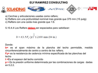 a) Cerchas y articulaciones usadas como rafters;
b) Rafters con una profundidad nominal mas grande que 375 mm (15 pulg)
c) Rafters con una caída mas grande que 1:6.
5.10.4.4 Los Rafters deben ser espaciados para satisfacer:
Donde:
b= es el span máximo de la plancha del techo permisible, medido
circunferencialmente de centro a centro de los rafters;
Fy= es la resistencia de cedencia mínima especificada de las planchas del
techo
t =Es el espesor del techo corroído
p = Es la presión uniforme determinada por las combinaciones de cargas dadas
en 5.2.2.
 
