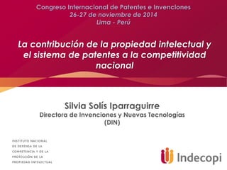 La contribución de la propiedad intelectual y
el sistema de patentes a la competitividad
nacional
Silvia Solís Iparraguirre
Directora de Invenciones y Nuevas Tecnologías
(DIN)
Congreso Internacional de Patentes e Invenciones
26-27 de noviembre de 2014
Lima - Perú
 