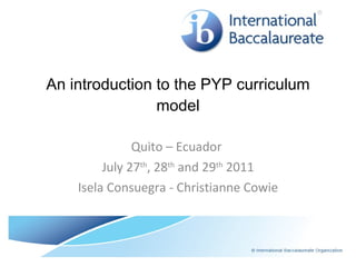 An introduction to the PYP curriculum model Quito – Ecuador  July 27 th , 28 th  and 29 th  2011 Isela Consuegra - Christianne Cowie 