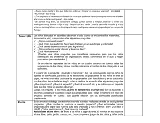 -¿A caso nunca nadie te dijoque debemosordenarylimpiarlascosasque usamos? – dijoLuna
-No,nunca– dijoel cuy
-¿Qué te parece si hacemosunalistadelascosasque podemoshacerjuntosparamantenerel orden
y la limpiezade lamadriguera? –dijoLuna
-Me parece muy bien, yo colaboraré contigo, juntos vamos a limpiar, ordenar y tener una
madriguera muy bonita – dijo el cuy. Después de esa tarde Luna la pequeña viscacha y el cuy
vivieronjuntosyfelicesensulimpiayordenadamadriguerapaseandoyjugandoporloscamposde
Punqui
Desarrollo Los niños sentados en asamblea observan el aula (como se encuentran los materiales,
los espacios, etc) y responden a las siguientes preguntas:
 ¿Cómo está nuestra aula?
 ¿Qué creen que podemos hacer para trabajar en un aula limpia y ordenada?
 ¿Qué tareas debemos cumplir para lograr eso?
 ¿Cómo podemos evitar discutir y llevarnos bien?
 ¿Qué necesitaremos?
(Puedes usar otras preguntas que consideres necesarias para que los niños
identifiquen los problemas de organización, orden, convivencia en el aula y hagan
propuestas para resolverlos. )
Se escribe las repuestas de los niños en un cuadro tomando en cuenta todas las
sugerencias de los niños y de ser posible colocamos el nombre de los niños junto a sus
opiniones.
Y a partir de la pregunta: ¿Cuándo lo haremos? Se va construyendo con los niños la
agenda de actividades, para ello Se ira escribiendo las propuestas de los niños en tiras de
papel, se revisa con ellos cada una de las propuestas que han dictado y se va colocando
con los niños las actividades según orden a realizar de acuerdo a las siguientes preguntas
¿Qué irá primero? ¿Qué irá segundo? ¿Qué irá tercero? etc. y se coloca en un papelote
para que los niños las puedan observar.
Luego, se pregunta a los niños ¿Cómo le llamaremos al proyecto? Se va ayudando a
los niños a organizar sus ideas según sus propuestas para elegir el nombre o el título del
proyecto teniendo en cuenta que guarde relación con las actividades planificadas
previamente.
Cierre En asamblea se dialoga con los niños sobre la actividad realizada a través de las siguientes
preguntas: ¿Qué nombre le pusimos a nuestro proyecto? ¿Qué actividades hemos
propuesto para lograr que nuestra aula esta ordenada y nos sentimos bien? ¿fue fácil o
difícil? ¿Todos participamos? ¿Qué haremos mañana?
Actividades al aire libre: Se invita a los niños a jugar durante 30 minutos en los espacios
al aire libre: patio, jardín, campo, etc,. Se acompaña el juego de los niños y niñas se le
 
