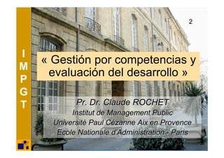 2




I
    « Gestión por competencias y
M
     evaluación del desarrollo »
P
G
T           Pr. Dr. Claude ROCHET
           Institut de Management Public
      Université Paul Cézanne Aix en Provence
       Ecole Nationale d’Administration - Paris
 