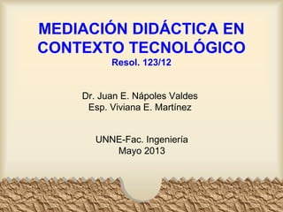 MEDIACIÓN DIDÁCTICA EN
CONTEXTO TECNOLÓGICO
Resol. 123/12
Dr. Juan E. Nápoles Valdes
Esp. Viviana E. Martínez
UNNE-Fac. Ingeniería
Mayo 2013
 