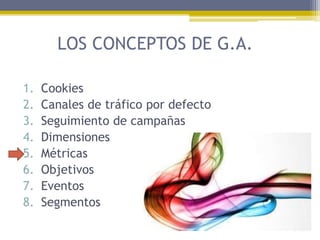 LOS CONCEPTOS DE G.A.
1.
2.
3.
4.
5.
6.
7.
8.

Cookies
Canales de tráfico por defecto
Seguimiento de campañas
Dimensiones
Métricas
Objetivos
Eventos
Segmentos

 