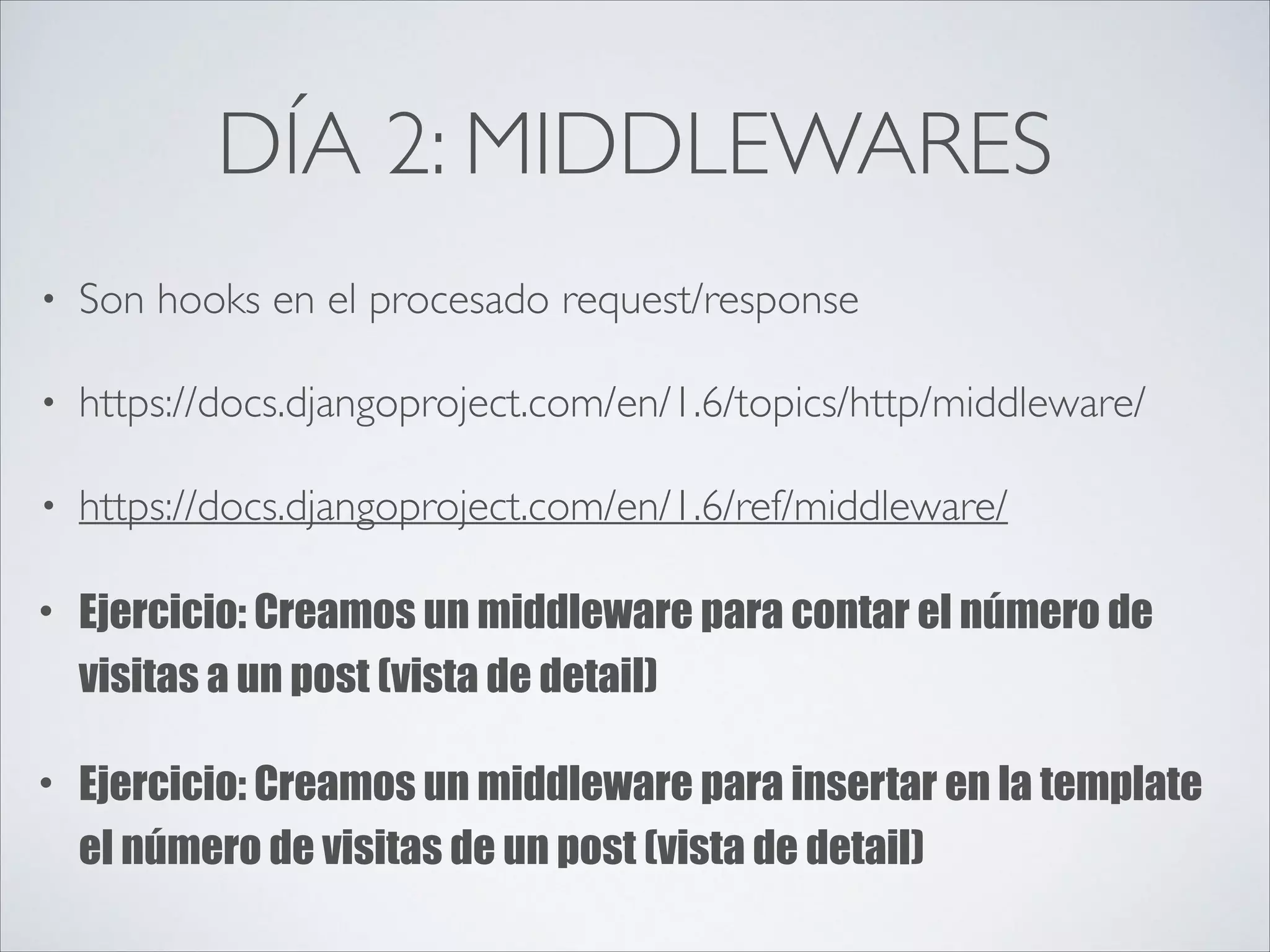 DÍA 2: MIDDLEWARES
• Son hooks en el procesado request/response	

• https://docs.djangoproject.com/en/1.6/topics/http/middleware/	

• https://docs.djangoproject.com/en/1.6/ref/middleware/	

• Ejercicio: Creamos un middleware para contar el número de
visitas a un post (vista de detail)
• Ejercicio: Creamos un middleware para insertar en la template
el número de visitas de un post (vista de detail)
 
