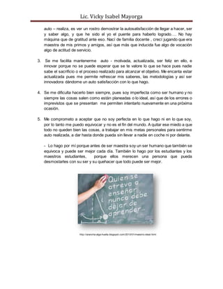 Lic. Vicky Isabel Mayorga 
auto – realiza, es ver un rostro demostrar la autosatisfacción de llegar a hacer, ser 
y saber algo, y que he sido el yo el puente para haberlo logrado…. No hay 
máquina que de gratitud ante eso. Nací de familia docente , crecí jugando que era 
maestra de mis primos y amigos, así que más que inducida fue algo de vocación 
algo de actitud de servicio. 
3. Se me facilita mantenerme auto - motivada, actualizada, ser feliz en ello, e 
innovar porque no se puede esperar que se te valore lo que se hace pues nadie 
sabe el sacrificio o el proceso realizado para alcanzar el objetivo. Me encanta estar 
actualizada pues me permite refrescar mis saberes, las metodologías y así ser 
innovadora dándome un auto satisfacción con lo que hago. 
4. Se me dificulta hacerlo bien siempre, pues soy imperfecta como ser humano y no 
siempre las cosas salen como están planeadas o lo ideal, así que de los errores o 
imprevistos que se presentan me permiten intentarlo nuevamente en una próxima 
ocasión. 
5. Me comprometo a aceptar que no soy perfecta en lo que hago ni en lo que soy, 
por lo tanto me puedo equivocar y no es el fin del mundo. A quitar ese miedo a que 
todo no queden bien las cosas, a trabajar en mis metas personales para sentirme 
auto realizada, a dar hasta donde pueda sin llevar a nadie en coche ni por delante. 
- Lo hago por mí porque antes de ser maestra soy un ser humano que también se 
equivoca y puede ser mejor cada día. También lo hago por los estudiantes y los 
maestros estudiantes, porque ellos merecen una persona que pueda 
desmostarles con su ser y su quehacer que todo puede ser mejor. 
http://arancha-alga-huella.blogspot.com/2013/01/maestro-ideal.html 
