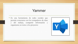 Yammer
• Es una herramienta de redes sociales que
permite conectarse con los compañeros de clase
y del trabajo, compartir información y
organizarse en torno a los proyectos
 