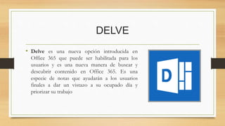 DELVE
• Delve es una nueva opción introducida en
Office 365 que puede ser habilitada para los
usuarios y es una nueva manera de buscar y
descubrir contenido en Office 365. Es una
especie de notas que ayudarán a los usuarios
finales a dar un vistazo a su ocupado día y
priorizar su trabajo
 