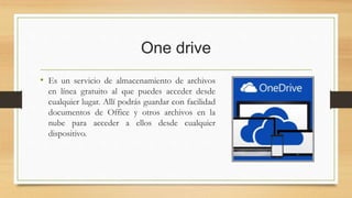 One drive
• Es un servicio de almacenamiento de archivos
en línea gratuito al que puedes acceder desde
cualquier lugar. Allí podrás guardar con facilidad
documentos de Office y otros archivos en la
nube para acceder a ellos desde cualquier
dispositivo.
 