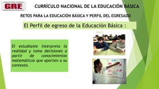 El Perfil de egreso de la Educación Básica :
El estudiante interpreta la
realidad y toma decisiones a
partir de conocimientos
matemáticos que aporten a su
contexto.
RETOS PARA LA EDUCACIÓN BÁSICA Y PERFIL DEL EGRESADO
CURRÍCULO NACIONAL DE LA EDUCACIÓN BÁSICA
 