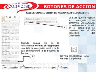 Resultados, No Excusas, Termina todo lo que Empiezas, Trabajo en EquipoResultados, No Excusas, Termina todo lo que Empiezas, Trabajo en Equipo
33
SELECCIONAR EL BOTON DE ACCION CORRESPONDIENTESELECCIONAR EL BOTON DE ACCION CORRESPONDIENTE
Una ves que se localizoUna ves que se localizo
la categoría dela categoría de
BOTONES DE ACCION,BOTONES DE ACCION,
procederemos a dar clicprocederemos a dar clic
en el Botón que seen el Botón que se
Insertara en el díaInsertara en el día
especifico delespecifico del
Calendario.Calendario.
44
BOTONES DE ACCION
Cuando demos clic en laCuando demos clic en la
herramienta Formas se desplegaraherramienta Formas se desplegara
una lista de categorías dentro de launa lista de categorías dentro de la
cual se encuentra la de Botones decual se encuentra la de Botones de
Acción.Acción.
BOTON DE ACCION: HaciaBOTON DE ACCION: Hacia
delante o Siguientedelante o Siguiente
 