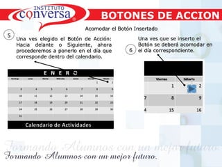 Resultados, No Excusas, Termina todo lo que Empiezas, Trabajo en EquipoResultados, No Excusas, Termina todo lo que Empiezas, Trabajo en Equipo
Acomodar el Botón InsertadoAcomodar el Botón Insertado
55
Una ves elegido el Botón de Acción:Una ves elegido el Botón de Acción:
Hacia delante o Siguiente, ahoraHacia delante o Siguiente, ahora
procederemos a ponerlo en el día queprocederemos a ponerlo en el día que
corresponde dentro del calendario.corresponde dentro del calendario.
66
Una ves que se inserto elUna ves que se inserto el
Botón se deberá acomodar enBotón se deberá acomodar en
el día correspondiente.el día correspondiente.
BOTONES DE ACCION
 