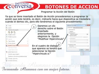 Resultados, No Excusas, Termina todo lo que Empiezas, Trabajo en EquipoResultados, No Excusas, Termina todo lo que Empiezas, Trabajo en Equipo
Programar la Acción del BotónProgramar la Acción del Botón
Ya que se tiene insertado el Botón de Acción procederemos a programar laYa que se tiene insertado el Botón de Acción procederemos a programar la
acción que este tendrá, es decir, indicarle hacia que diapositiva se trasladaraacción que este tendrá, es decir, indicarle hacia que diapositiva se trasladara
cuando el demos clic, para ello tendremos el siguiente procedimiento:cuando el demos clic, para ello tendremos el siguiente procedimiento:
11 Daremos un clicDaremos un clic
derecho sobre el Botónderecho sobre el Botón
InsertadoInsertado
anteriormente, yanteriormente, y
elegimos la Opciónelegimos la Opción
“Modificar Hipervínculo”“Modificar Hipervínculo”
22
BOTONES DE ACCION
En el cuadro de dialogoEn el cuadro de dialogo
que aparece se tendrá queque aparece se tendrá que
seleccionar la Opciónseleccionar la Opción
“Hipervínculo a:”“Hipervínculo a:”
 