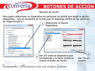 Resultados, No Excusas, Termina todo lo que Empiezas, Trabajo en EquipoResultados, No Excusas, Termina todo lo que Empiezas, Trabajo en Equipo
Elección de AcciónElección de Acción
Para poder seleccionar un Diapositiva en particular se tendrá que elegir la opciónPara poder seleccionar un Diapositiva en particular se tendrá que elegir la opción
Diapositiva… que se encuentra en la lista que se despliega dentro de las opcionesDiapositiva… que se encuentra en la lista que se despliega dentro de las opciones
de “Hipervínculo a:”de “Hipervínculo a:”
44 Dar clic sobre la diapositiva queDar clic sobre la diapositiva que
corresponde a la fecha donde secorresponde a la fecha donde se
inserto el Botón de Acción.inserto el Botón de Acción.
33 Seleccionar la OpciónSeleccionar la Opción
Diapositiva…Diapositiva…
55
Dar Clic enDar Clic en
AceptarAceptar
BOTONES DE ACCION
 