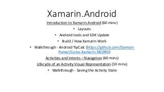 Xamarin.Android
Introduction to Xamarin.Android (60 mins)
• Layouts
• Android tools and SDK Update
• Build / How Xamarin Work
• Walkthrough - Android TipCalc (https://github.com/Damian-
Pumar/Curso-Xamarin-NEORIS)
Activities and Intents – Navigation (60 mins)
Lifecycle of an Activity Visual Representation (10 mins)
• Walkthrough - Saving the Activity State
 