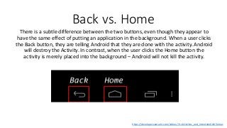 Back vs. Home
There is a subtle difference between the two buttons, even though they appear to
have the same effect of putting an application in the background. When a user clicks
the Back button, they are telling Android that they are done with the activity. Android
will destroy the Activity. In contrast, when the user clicks the Home button the
activity is merely placed into the background – Android will not kill the activity.
https://developer.xamarin.com/videos/?v=Activities_and_Intents#n0xht5emac
 