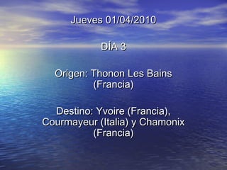 Jueves 01/04/2010Jueves 01/04/2010
DÍA 3DÍA 3
Origen: Thonon Les BainsOrigen: Thonon Les Bains
(Francia)(Francia)
Destino: Yvoire (Francia),Destino: Yvoire (Francia),
Courmayeur (Italia) y ChamonixCourmayeur (Italia) y Chamonix
(Francia)(Francia)
 