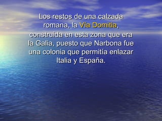 Los restos de una calzadaLos restos de una calzada
romana, laromana, la VíaVía DomitiaDomitia,,
construida en esta zona que eraconstruida en esta zona que era
la Galia, puesto que Narbona fuela Galia, puesto que Narbona fue
una colonia que permitía enlazaruna colonia que permitía enlazar
Italia y España.Italia y España.
 