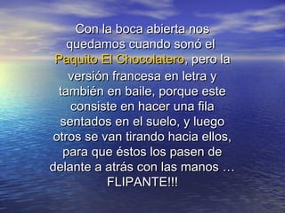 Con la boca abierta nosCon la boca abierta nos
quedamos cuando sonó elquedamos cuando sonó el
Paquito El ChocolateroPaquito El Chocolatero, pero la, pero la
versión francesa en letra yversión francesa en letra y
también en baile, porque estetambién en baile, porque este
consiste en hacer una filaconsiste en hacer una fila
sentados en el suelo, y luegosentados en el suelo, y luego
otros se van tirando hacia ellos,otros se van tirando hacia ellos,
para que éstos los pasen depara que éstos los pasen de
delante a atrás con las manos …delante a atrás con las manos …
FLIPANTE!!!FLIPANTE!!!
 