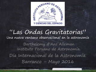 “Las Ondas Gravitatorias”
Una nueva ventana observacional en la astronomía
Barthelemy d´Ans Alleman
Instituto Peruano de Astronomía.
Día Internacional de la Astronomía.
Barranco – Mayo 2016
 