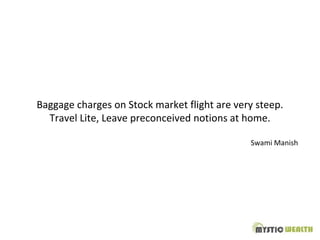 Baggage charges on Stock market flight are very steep.
Travel Lite, Leave preconceived notions at home.
Swami Manish
 