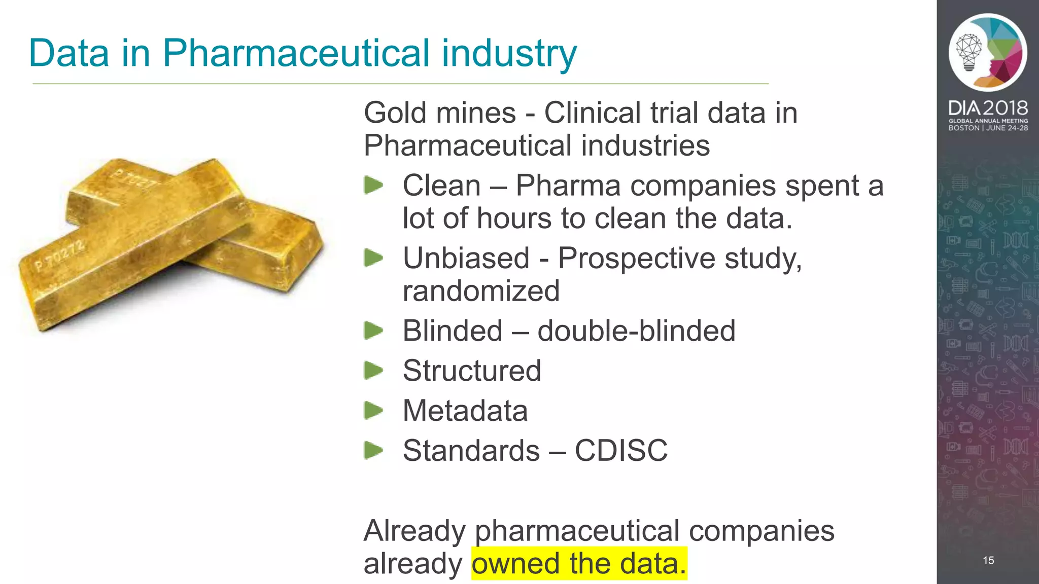 15
Gold mines - Clinical trial data in
Pharmaceutical industries
Clean – Pharma companies spent a
lot of hours to clean the data.
Unbiased - Prospective study,
randomized
Blinded – double-blinded
Structured
Metadata
Standards – CDISC
Already pharmaceutical companies
already owned the data.
Data in Pharmaceutical industry
 