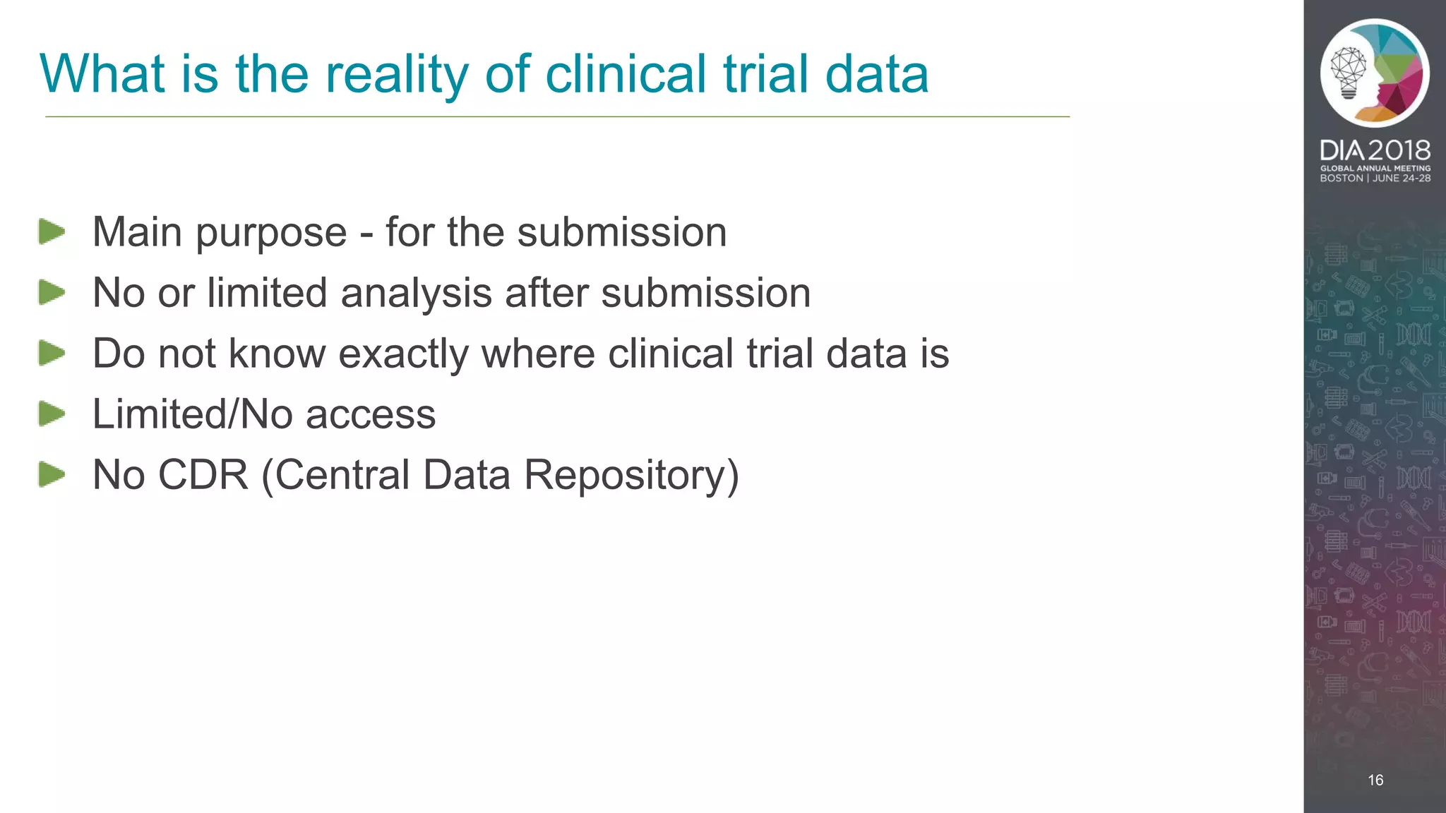 16
Main purpose - for the submission
No or limited analysis after submission
Do not know exactly where clinical trial data is
Limited/No access
No CDR (Central Data Repository)
What is the reality of clinical trial data
 