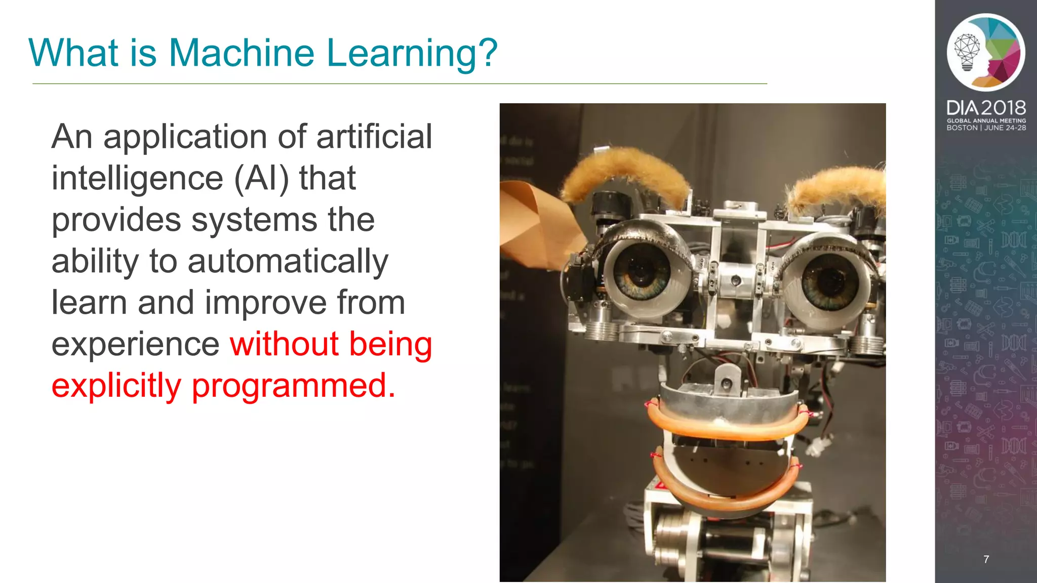 7
What is Machine Learning?
An application of artificial
intelligence (AI) that
provides systems the
ability to automatically
learn and improve from
experience without being
explicitly programmed.
 