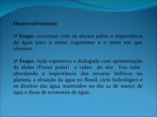 Desenvolvimento

1ª Etapa: conversar com os alunos sobre a importância
da água para o nosso organismo e o meio em que
vivemos.

2ª Etapa: Aula expositiva e dialogada com apresentação
de slides (Power point) e vídeo do site You tube
abordando a importância dos recurso hídricos no
planeta, a situação da água no Brasil, ciclo hidrológico e
os direitos das água instituídos no dia 22 de março de
1992 e dicas de economia de água.
 
