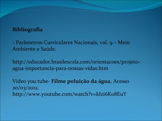 Bibliografia

- Parâmetros Curriculares Nacionais, vol. 9 – Meio
Ambiente e Saúde.

http://educador.brasilescola.com/orientacoes/projeto-
agua-importancia-para-nossas-vidas.htm

Vídeo you tube- Filme poluição da água. Acesso
20/03/2012.
http://www.youtube.com/watch?v=klzi6Ko8EuY
 