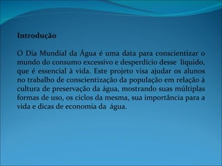 Introdução

O Dia Mundial da Água é uma data para conscientizar o
mundo do consumo excessivo e desperdício desse líquido,
que é essencial à vida. Este projeto visa ajudar os alunos
no trabalho de conscientização da população em relação à
cultura de preservação da água, mostrando suas múltiplas
formas de uso, os ciclos da mesma, sua importância para a
vida e dicas de economia da água.
 