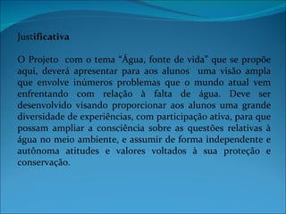 Justificativa

O Projeto com o tema “Água, fonte de vida” que se propõe
aqui, deverá apresentar para aos alunos uma visão ampla
que envolve inúmeros problemas que o mundo atual vem
enfrentando com relação à falta de água. Deve ser
desenvolvido visando proporcionar aos alunos uma grande
diversidade de experiências, com participação ativa, para que
possam ampliar a consciência sobre as questões relativas à
água no meio ambiente, e assumir de forma independente e
autônoma atitudes e valores voltados à sua proteção e
conservação.
 