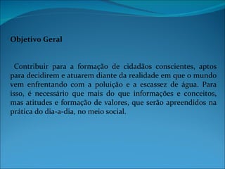 Objetivo Geral


  Contribuir para a formação de cidadãos conscientes, aptos
para decidirem e atuarem diante da realidade em que o mundo
vem enfrentando com a poluição e a escassez de água. Para
isso, é necessário que mais do que informações e conceitos,
mas atitudes e formação de valores, que serão apreendidos na
prática do dia-a-dia, no meio social.
 