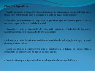 Objetivos Específicos

- Ajudar os alunos a descobrirem os sintomas e as causas reais dos problemas que o
Brasil vem enfrentando com a poluição e a falta de água, onde possam:

- Perceber as interferências negativas e positivas que o homem pode fazer na
natureza, a partir de sua realidade social;

- Reconhecer que a qualidade de vida está ligada às condições de higiene e
saneamento básico, à qualidade do ar e do espaço;


- Adotar, por meio de atitudes cotidianas, medidas de valorização da água, a partir
de uma postura crítica;

- Levar os alunos a entenderem que o equilíbrio e o futuro do nosso planeta
dependem da preservação da água e de seus ciclos;


- Conscientizar que a água não deve ser desperdiçada, nem poluída, etc.
 