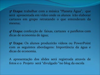 3ª Etapa: trabalhar com a música “Planeta Água”, que
será apresentada em vídeo onde os alunos irão elaborar
cartazes em grupo retratando o que entenderam da
mesma;

4ª Etapa: confecção de faixas, cartazes e panfletos com
dicas de economia de água;

5ª Etapa: Os alunos produzirão vídeos ou PowerPoint
com as seguintes abordagens: Importância da água e
dicas de economia.

A apresentação dos slides será registrada através de
fotos e o Projeto será “divulgado “no blog da escola
 