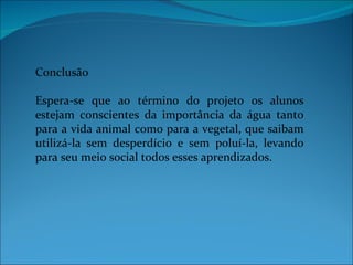 Conclusão

Espera-se que ao término do projeto os alunos
estejam conscientes da importância da água tanto
para a vida animal como para a vegetal, que saibam
utilizá-la sem desperdício e sem poluí-la, levando
para seu meio social todos esses aprendizados.
 