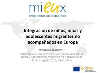 Este proyecto está
financiado por la Unión
Europea
Implementado por
Integración de niños, niñas y
adolescentes migrantes no
acompañados en Europa
Barbara Kőhalmi
Taller Regional sobre Asistencia y Protección a Niñas,
Niños y Adolescentes Migrantes No Acompañados
31 de mayo de 2016, Mexico City
 