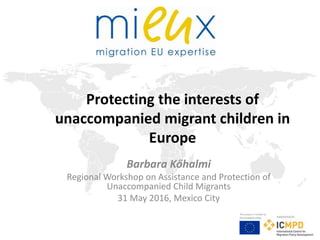 This project is funded by
the European Union Implemented by
Protecting the interests of
unaccompanied migrant children in
Europe
Barbara Kőhalmi
Regional Workshop on Assistance and Protection of
Unaccompanied Child Migrants
31 May 2016, Mexico City
 