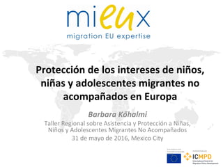 Este proyecto está
financiado por la Unión
Europea
Implementado por
Protección de los intereses de niños,
niñas y adolescentes migrantes no
acompañados en Europa
Barbara Kőhalmi
Taller Regional sobre Asistencia y Protección a Niñas,
Niños y Adolescentes Migrantes No Acompañados
31 de mayo de 2016, Mexico City
 