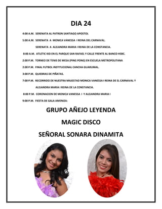 DIA 24
4:00 A.M. SERENATA AL PATRON SANTIAGO APOSTOL

5:00 A.M. SERENATA A MONICA VANESSA I REINA DEL CARNAVAL.

         SERENATA A ALEJANDRA MARIA I REINA DE LA CONSTANCIA.

8:00 A.M. ATLETIC KID EN EL PARQUE SAN RAFAEL Y CALLE FRENTE AL BANCO HSBC.

2:00 P.M. TORNEO DE TENIS DE MESA (PING PONG) EN ESCUELA METROPOLITANA

2:00 P.M. FINAL FUTBOL INSTITUCIONAL CANCHA GUARUMAL.

3:00 P.M. QUIEBRAS DE PIÑATAS.

7:00 P.M. RECORRIDO DE NUESTRA MAJESTAD MONICA VANESSA I REINA DE EL CARNAVAL Y

         ALEJANDRA MARIA I REINA DE LA CONSTANCIA.

8:00 P.M. CORONACION DE MONICA VANESSA I Y ALEJANDRA MARIA I

9:00 P.M. FIESTA DE GALA AMENIZA:


                 GRUPO AÑEJO LEYENDA
                            MAGIC DISCO
           SEÑORAL SONARA DINAMITA
 