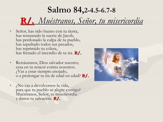 Salmo 84,2-4.5-6.7-8
     R/. Muéstranos, Señor, tu misericordia
• Señor, has sido bueno con tu tierra,
  has restaurado la suerte de Jacob,
  has perdonado la culpa de tu pueblo,
  has sepultado todos sus pecados,
  has reprimido tu cólera,
  has frenado el incendio de tu ira. R/.

• Restáuranos, Dios salvador nuestro;
  cesa en tu rencor contra nosotros.
  ¿Vas a estar siempre enojado,
  o a prolongar tu ira de edad en edad? R/.

• ¿No vas a devolvernos la vida,
  para que tu pueblo se alegre contigo?
  Muéstranos, Señor, tu misericordia
  y danos tu salvación. R/.
 