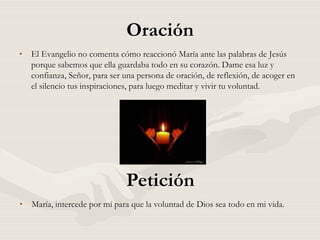 Oración
• El Evangelio no comenta cómo reaccionó María ante las palabras de Jesús
  porque sabemos que ella guardaba todo en su corazón. Dame esa luz y
  confianza, Señor, para ser una persona de oración, de reflexión, de acoger en
  el silencio tus inspiraciones, para luego meditar y vivir tu voluntad.




                              Petición
• María, intercede por mí para que la voluntad de Dios sea todo en mi vida.
 