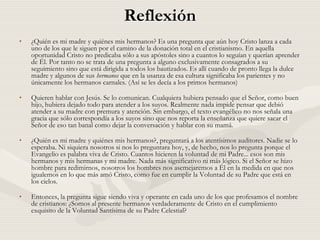 Reflexión
•   ¿Quién es mi madre y quiénes mis hermanos? Es una pregunta que aún hoy Cristo lanza a cada
    uno de los que le siguen por el camino de la donación total en el cristianismo. En aquella
    oportunidad Cristo no predicaba sólo a sus apóstoles sino a cuantos lo seguían y querían aprender
    de Él. Por tanto no se trata de una pregunta a alguno exclusivamente consagrados a su
    seguimiento sino que está dirigida a todos los bautizados. Es allí cuando de pronto llega la dulce
    madre y algunos de sus hermanos que en la usanza de esa cultura significaba los parientes y no
    únicamente los hermanos carnales. (Así se les decía a los primos hermanos)

•   Quieren hablar con Jesús. Se lo comunican. Cualquiera hubiera pensado que el Señor, como buen
    hijo, hubiera dejado todo para atender a los suyos. Realmente nada impide pensar que debió
    atender a su madre con premura y atención. Sin embargo, el texto evangélico no nos señala una
    gracia que sólo correspondía a los suyos sino que nos reporta la enseñanza que quiere sacar el
    Señor de eso tan banal como dejar la conversación y hablar con su mamá.

•   ¿Quién es mi madre y quiénes mis hermanos?, preguntará a los atentísimos auditores. Nadie se lo
    esperaba. Ni siquiera nosotros si nos lo preguntara hoy, y, de hecho, nos lo pregunta porque el
    Evangelio es palabra viva de Cristo. Cuantos hicieren la voluntad de mi Padre... esos son mis
    hermanos y mis hermanas y mi madre. Nada más significativo ni más lógico. Si el Señor se hizo
    hombre para redimirnos, nosotros los hombres nos asemejaremos a Él en la medida en que nos
    igualemos en lo que más amó Cristo, como fue en cumplir la Voluntad de su Padre que está en
    los cielos.

•   Entonces, la pregunta sigue siendo viva y operante en cada uno de los que profesamos el nombre
    de cristianos: ¿Somos al presente hermanos verdaderamente de Cristo en el cumplimiento
    exquisito de la Voluntad Santísima de su Padre Celestial?
 