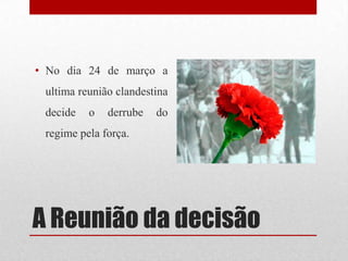 A Reunião da decisão
• No dia 24 de março a
ultima reunião clandestina
decide o derrube do
regime pela força.
 
