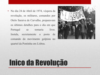 Inico da Revolução
• No dia 24 de Abril de 1974, véspera da
revolução, os militares, comandos por
Otelo Saraiva de Carvalho, preparavam
os últimos detalhes para o dia em que
Portugal se tornaria livre.
Instala, secretamente o posto de
comando do movimento golpista no
quartel da Pontinha em Lisboa.
 