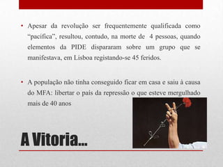 A Vitoria…
• Apesar da revolução ser frequentemente qualificada como
“pacifica”, resultou, contudo, na morte de 4 pessoas, quando
elementos da PIDE dispararam sobre um grupo que se
manifestava, em Lisboa registando-se 45 feridos.
• A população não tinha conseguido ficar em casa e saiu à causa
do MFA: libertar o país da repressão o que esteve mergulhado
mais de 40 anos
 