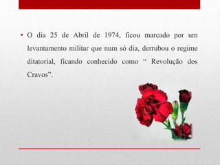 • O dia 25 de Abril de 1974, ficou marcado por um
levantamento militar que num só dia, derrubou o regime
ditatorial, ficando conhecido como “ Revolução dos
Cravos”.
 